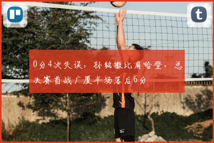 0分4次失误，孙铭徽比肩哈登，总决赛首战广厦半场落后6分